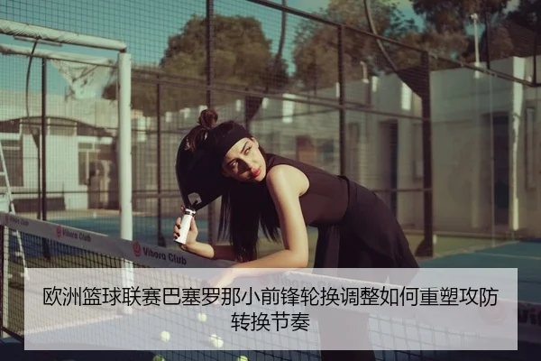 欧洲篮球联赛巴塞罗那小前锋轮换调整如何重塑攻防转换节奏